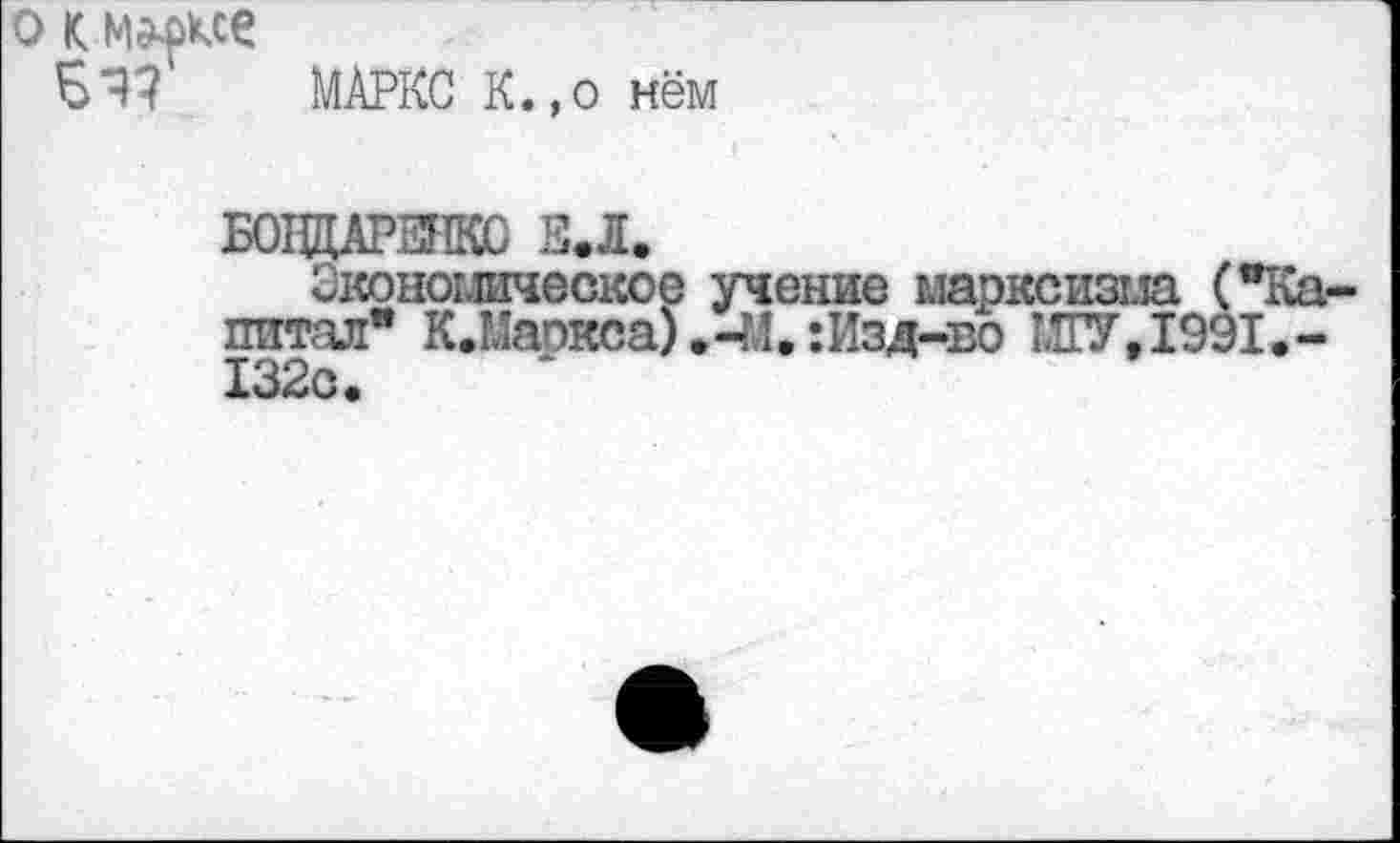 ﻿О к
МАРКС К.,о нём
Б01ЩАРЕНК0 Е.Л.
Экономическое учение марксизма ("Капитал" К.Маокса) .-М, :Изд-во МГУ,1991.-132с.